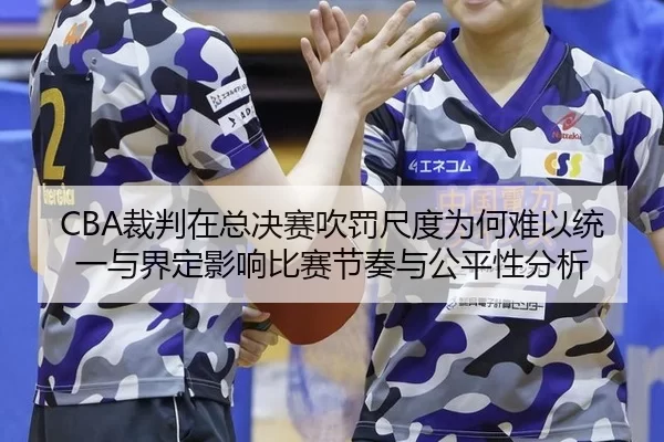 CBA裁判在总决赛吹罚尺度为何难以统一与界定影响比赛节奏与公平性分析