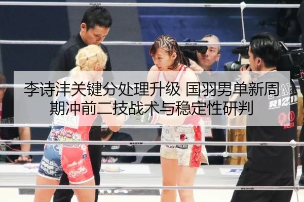李诗沣关键分处理升级 国羽男单新周期冲前二技战术与稳定性研判