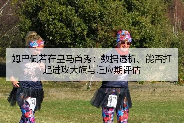 姆巴佩若在皇马首秀：数据透析、能否扛起进攻大旗与适应期评估