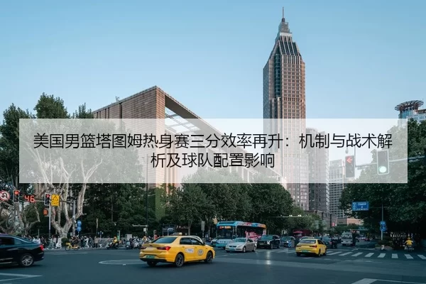 美国男篮塔图姆热身赛三分效率再升：机制与战术解析及球队配置影响